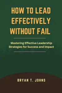 HOW TO LEAD EFFECTIVELY WITHOUT FAIL: Mastering Effective Leadership Strategies for Success and Impact