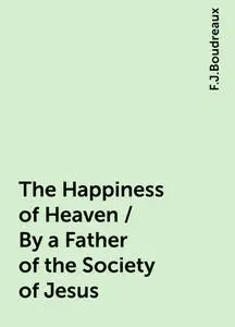 «The Happiness of Heaven / By a Father of the Society of Jesus» by F.J.Boudreaux
