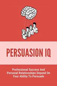 Persuasion IQ: Professional Success And Personal Relationships Depend On Your Ability To Persuade