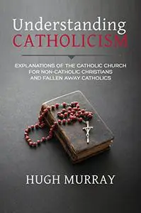 Understanding Catholicism: Explanations of the Catholic Church for Non-Catholic Christians and Fallen Away Catholics