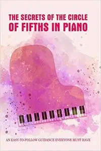 The Secrets Of The Circle Of Fifths In Piano: An Easy-To-Follow Guidance Everyone Must Have: Piano Book Music