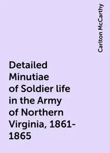 «Detailed Minutiae of Soldier life in the Army of Northern Virginia, 1861-1865» by Carlton McCarthy