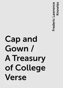 «Cap and Gown / A Treasury of College Verse» by Frederic Lawrence Knowles