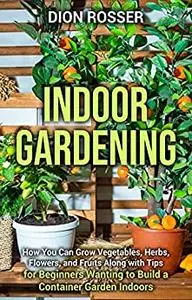 Indoor Gardening: How You Can Grow Vegetables, Herbs, Flowers