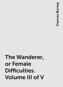 «The Wanderer, or Female Difficulties. Volume III of V» by Frances Burney