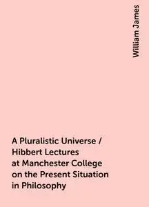 «A Pluralistic Universe / Hibbert Lectures at Manchester College on the Present Situation in Philosophy» by William Jame