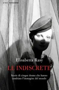 Elisabetta Rasy - Le indiscrete. Storie di cinque donne che hanno cambiato l'immagine del mondo