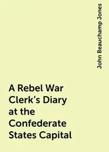 «A Rebel War Clerk's Diary at the Confederate States Capital» by John Beauchamp Jones