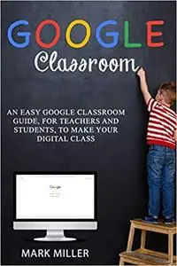 Google Classroom : An Easy Google Classroom Guide, For Teachers and Students, to Make Your Digital Class