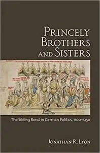 Princely Brothers and Sisters: The Sibling Bond in German Politics, 1100–1250