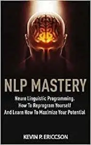 Nlp Mastery: Neuro Linguistic Programming. How To Reprogram Yourself And Learn How To Maximize Your Potential