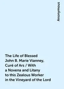 «The Life of Blessed John B. Marie Vianney, Curé of Ars / With a Novena and Litany to this Zealous Worker in the Vineyar