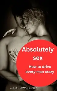 Absolutely sex: How to drive every man crazy: NEW 2023