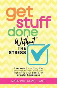 Get Stuff Done Without the Stress: 5 Secrets for Making the Best Use of Your Time and Achieving Your Goals for Greater Happines