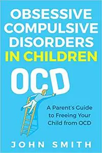 Obsessive Compulsive Disorders in Children: A Parent’s Guide to Freeing Your Child from OCD