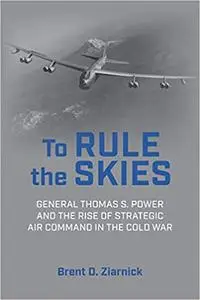 To Rule the Skies: General Thomas S. Power and the Rise of Strategic Air Command in the Cold War