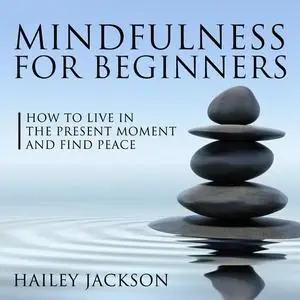 «Mindfulness for Beginners: How to Live in the Present Moment and Find Peace» by Hailey Jackson