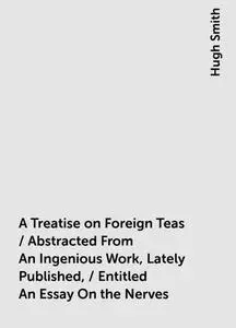 «A Treatise on Foreign Teas / Abstracted From An Ingenious Work, Lately Published, / Entitled An Essay On the Nerves» by