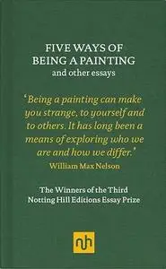 Five Ways of Being a Painting and Other Essays: The Winners of the Third Notting Hill Editions Essay Prize