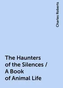 «The Haunters of the Silences / A Book of Animal Life» by Charles Roberts
