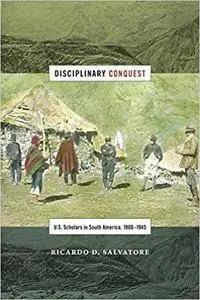 Disciplinary Conquest: U.S. Scholars in South America, 1900–1945 (American Encounters/Global Interactions)