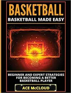 Basketball: Basketball Made Easy: Beginner and Expert Strategies For Becoming A Better Basketball Player