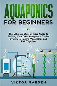 AQUAPONICS FOR BEGINNERS: The Ultimate Step-by-Step Guide to Building Your Own Aquaponics Garden System to Raising Vegetables