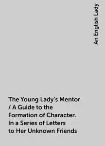«The Young Lady's Mentor / A Guide to the Formation of Character. In a Series of Letters to Her Unknown Friends» by An E