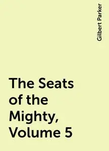 «The Seats of the Mighty, Volume 5» by Gilbert Parker