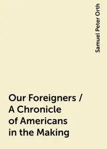 «Our Foreigners / A Chronicle of Americans in the Making» by Samuel Peter Orth