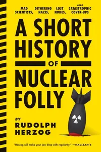 A Short History of Nuclear Folly: Mad Scientists, Dithering Nazis, Lost Nukes, and Catastrophic Cover-ups