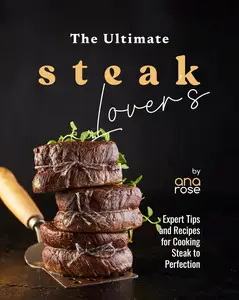 The Ultimate Steak Lover's Cookbook: Expert Tips and Recipes for Cooking Steak to Perfection