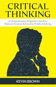 Critical Thinking: A Comprehensive Beginner's Guide to Rational Analysis & Creative Problem Solving