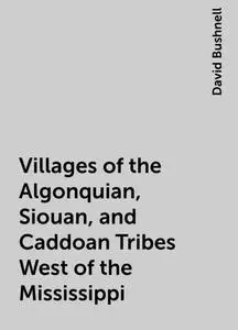 «Villages of the Algonquian, Siouan, and Caddoan Tribes West of the Mississippi» by David Bushnell