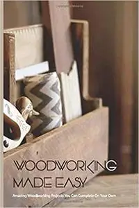Woodworking Made Easy- Amazing Woodworking Projects You Can Complete On Your Own: Woodworking Projects Plans