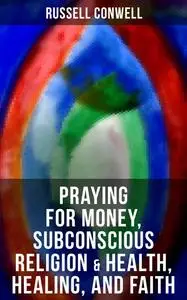 «Praying for Money, Subconscious Religion & Health, Healing, and Faith» by Russell Conwell