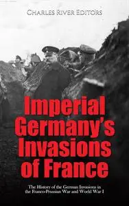 Imperial Germany’s Invasions of France: The History of the German Invasions in the Franco-Prussian War and World War I