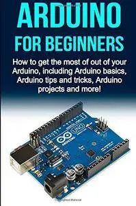 Arduino For Beginners: How to get the most of out of your Arduino, including Arduino basics, Arduino tips and tricks ...