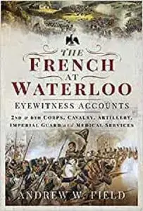 The French at Waterloo - Eyewitness Accounts: 2nd and 6th Corps, Cavalry, Artillery, Foot Guard and Medical Services