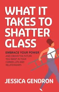 What It Takes to Shatter Glass: Embrace Your Power and Create the Future You Want in Your Career, Life and Relationships