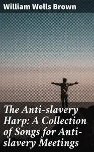 «The Anti-slavery Harp: A Collection of Songs for Anti-slavery Meetings» by William Wells Brown