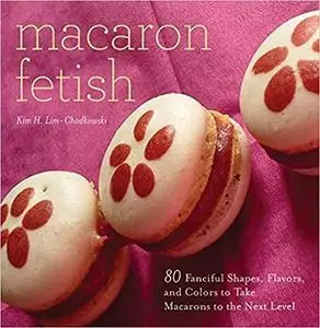Macaron Fetish: 80 Fanciful Shapes, Flavors, and Colors to Take Macarons to the Next Level