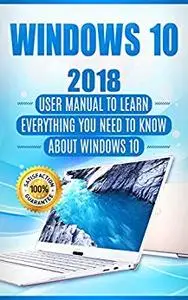 Windows 10: 2018 User Manual to Learn Everything You Need to Know About Windows 10