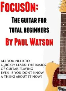 The Absolute And Utter Beginners Guide To Learning To Play Guitar (Focus On How To Play The Guitar)