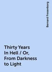 «Thirty Years In Hell / Or, From Darkness to Light» by Bernard Fresenborg