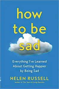 How to Be Sad: Everything I've Learned About Getting Happier by Being Sad