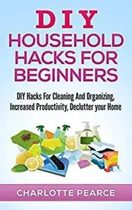 DIY Household Hacks for Beginners: DIY Hacks For Cleaning And Organizing, Increased Productivity, Declutter your Home