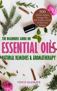 «The Beginners Guide on Essential Oils, Natural Remedies and Aromatherapy» by Vince McDrave