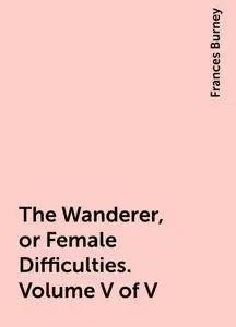 «The Wanderer, or Female Difficulties. Volume V of V» by Frances Burney