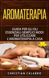 Christian Calabrò - Aromaterapia: Guida per gli Oli essenziali-Semplici Modi per Utilizzare l'aromaterapia a Casa
